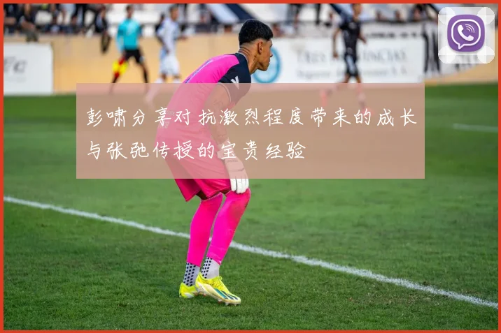 彭啸分享对抗激烈程度带来的成长与张弛传授的宝贵经验