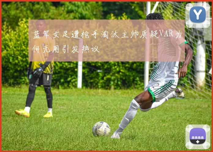 蓝军女足遭枪手淘汰主帅质疑VAR为何无用引发热议