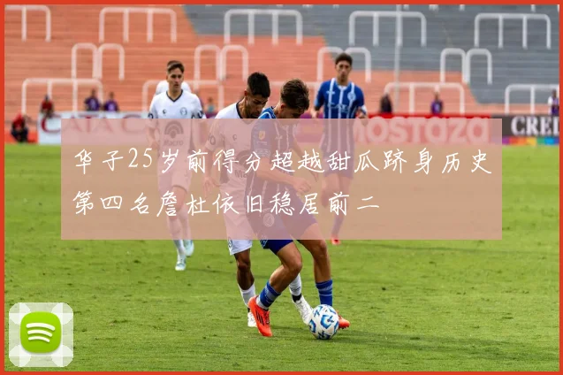 华子25岁前得分超越甜瓜跻身历史第四名詹杜依旧稳居前二