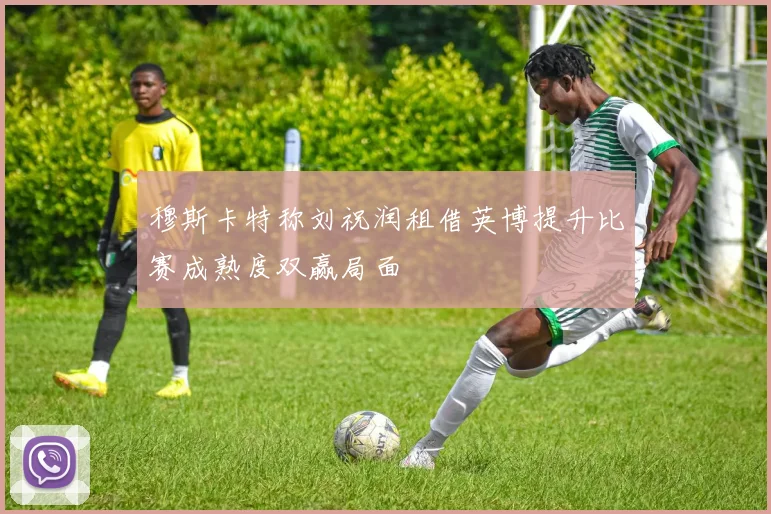 穆斯卡特称刘祝润租借英博提升比赛成熟度双赢局面