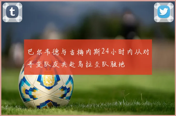 巴尔韦德与吉梅内斯24小时内从对手变队友共赴乌拉圭队驻地