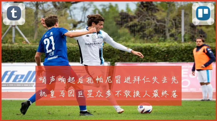 哨声响起后孔帕尼冒进拜仁失去先机皇马因巨星众多不敢换人最终落败