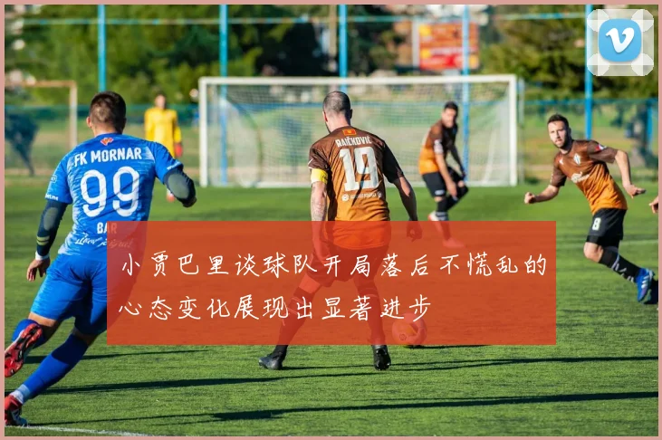 小贾巴里谈球队开局落后不慌乱的心态变化展现出显著进步